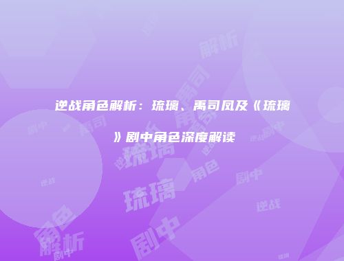 逆战角色解析：琉璃、禹司凤及《琉璃》剧中角色深度解读