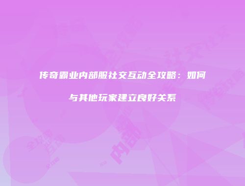 传奇霸业内部服社交互动全攻略：如何与其他玩家建立良好关系