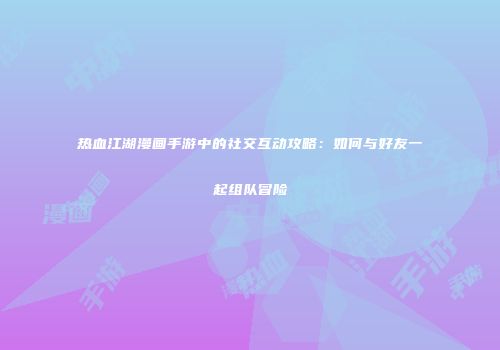 热血江湖漫画手游中的社交互动攻略：如何与好友一起组队冒险