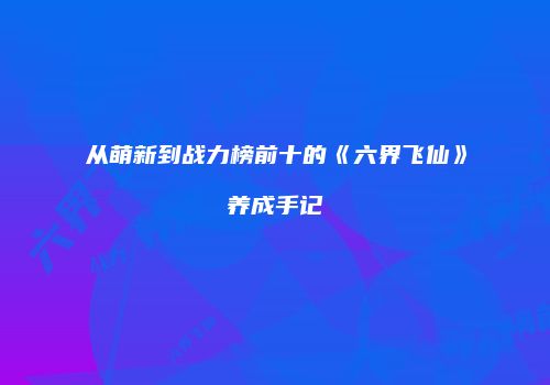从萌新到战力榜前十的《六界飞仙》养成手记