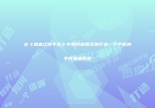 在《热血江湖手游》中如何利用资源打造一个平衡的平民角色阵容