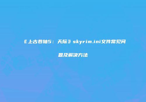 《上古卷轴5：天际》skyrim.ini文件常见问题及解决方法