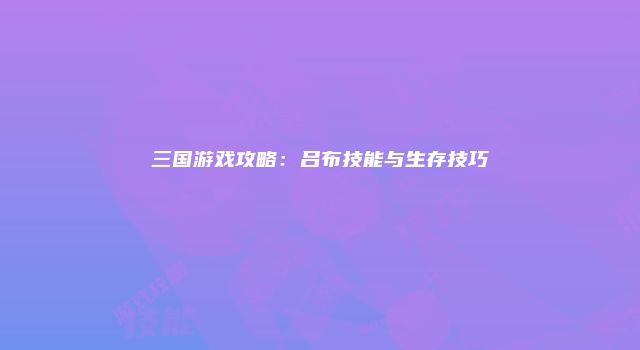 三国游戏攻略：吕布技能与生存技巧