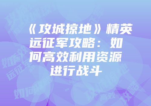 《攻城掠地》精英远征军攻略:如何高效利用资源进行战斗