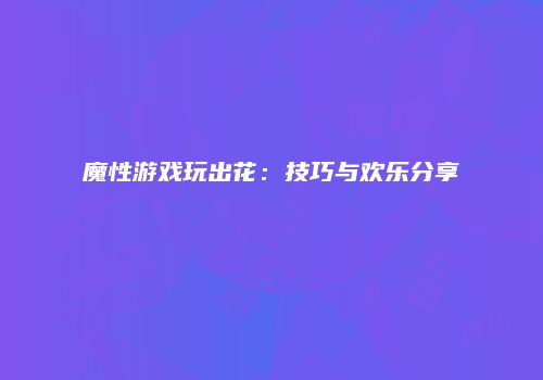 魔性游戏玩出花：技巧与欢乐分享