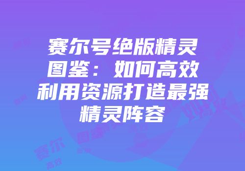 赛尔号绝版精灵图鉴：如何高效利用资源打造最强精灵阵容