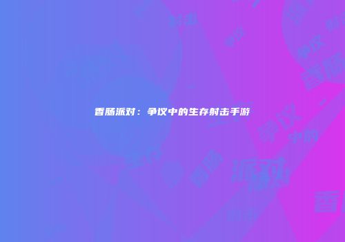 香肠派对：争议中的生存射击手游