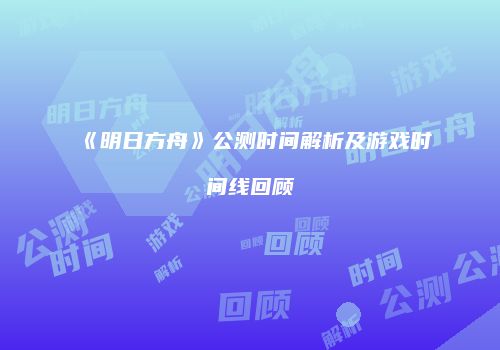 《明日方舟》公测时间解析及游戏时间线回顾