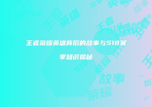 王者荣耀英雄背后的故事与S18赛季知识揭秘