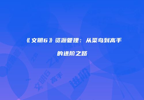 《文明6》资源管理：从菜鸟到高手的进阶之路