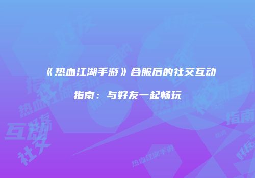 《热血江湖手游》合服后的社交互动指南：与好友一起畅玩