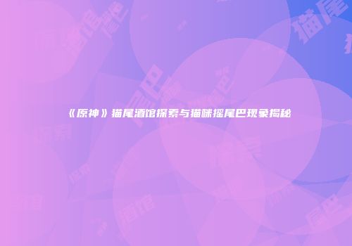 《原神》猫尾酒馆探索与猫咪摇尾巴现象揭秘