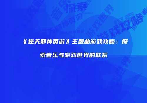 《逆天邪神页游》主题曲游戏攻略：探索音乐与游戏世界的联系