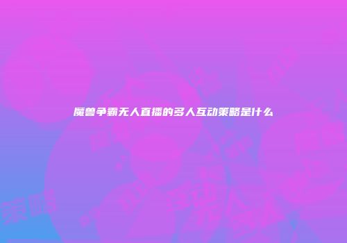 魔兽争霸无人直播的多人互动策略是什么