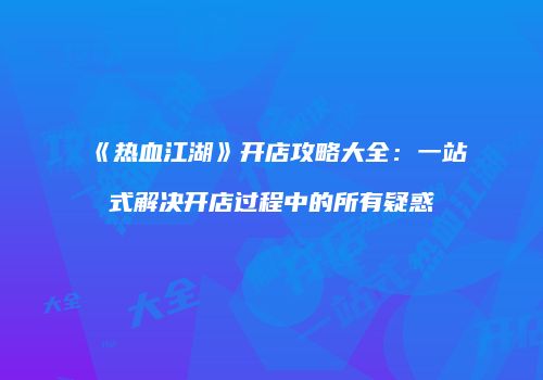 《热血江湖》开店攻略大全：一站式解决开店过程中的所有疑惑