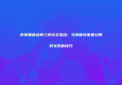 传奇霸业战神三转社交互动：与其他玩家建立良好关系的技巧