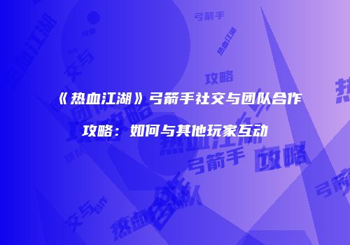 《热血江湖》弓箭手社交与团队合作攻略：如何与其他玩家互动