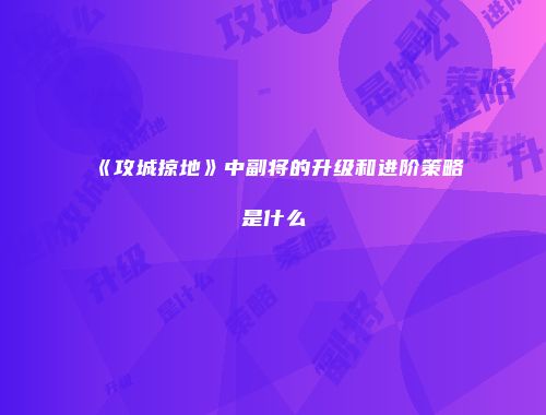 《攻城掠地》中副将的升级和进阶策略是什么