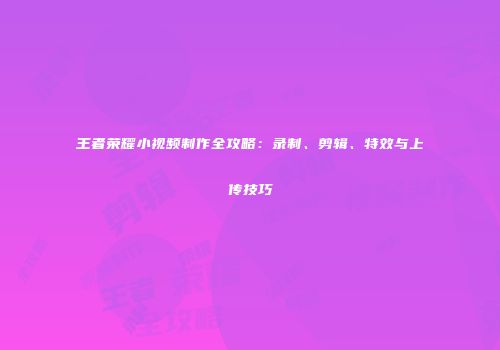 王者荣耀小视频制作全攻略：录制、剪辑、特效与上传技巧