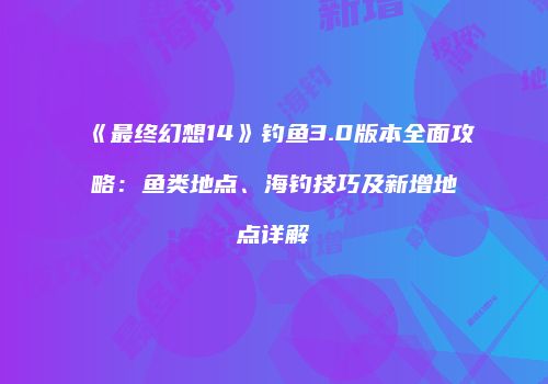 《最终幻想14》钓鱼3.0版本全面攻略：鱼类地点、海钓技巧及新增地点详解