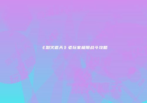 《烈火遮天》老玩家极限战斗攻略