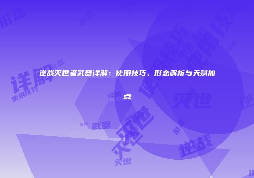 逆战灭世者武器详解：使用技巧、形态解析与天赋加点