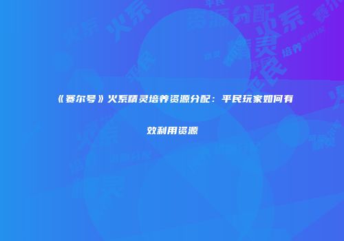 《赛尔号》火系精灵培养资源分配：平民玩家如何有效利用资源