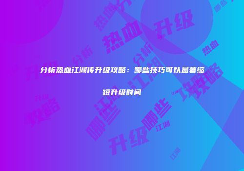 分析热血江湖传升级攻略:哪些技巧可以显著缩短升级时间
