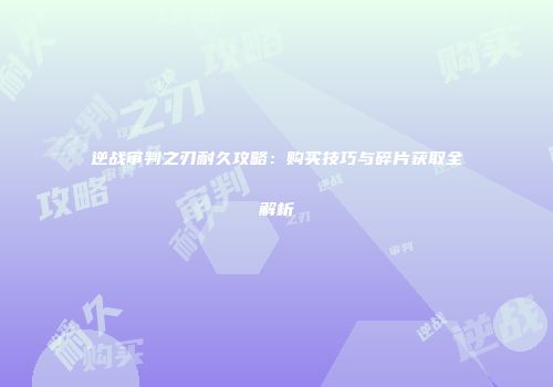 逆战审判之刃耐久攻略：购买技巧与碎片获取全解析