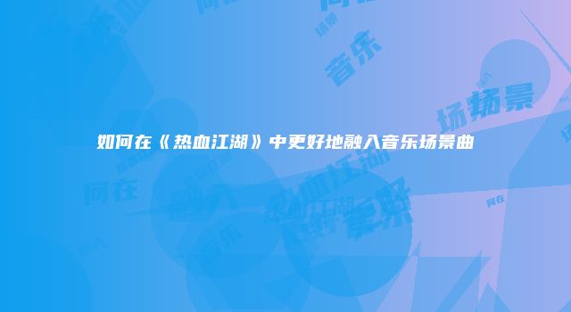 如何在《热血江湖》中更好地融入音乐场景曲
