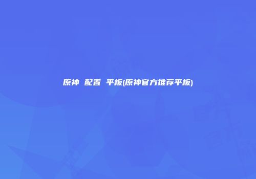 原神 配置 平板(原神官方推荐平板)