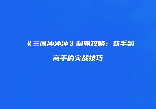 《三国冲冲冲》制霸攻略：新手到高手的实战技巧