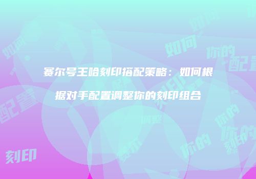 赛尔号王哈刻印搭配策略:如何根据对手配置调整你的刻印组合