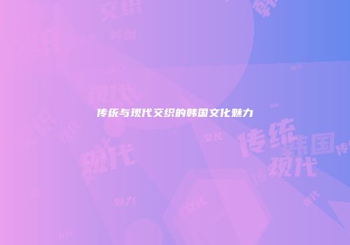 传统与现代交织的韩国文化魅力