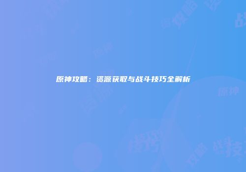 原神攻略：资源获取与战斗技巧全解析