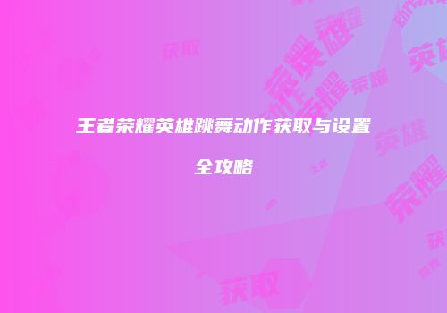 王者荣耀英雄跳舞动作获取与设置全攻略