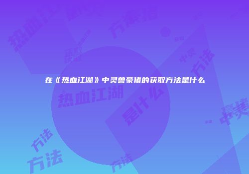 在《热血江湖》中灵兽豪猪的获取方法是什么
