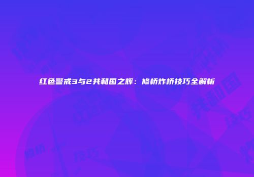 红色警戒3与2共和国之辉：修桥炸桥技巧全解析