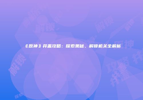 《原神》井盖攻略：探索奥秘、解锁机关全解析