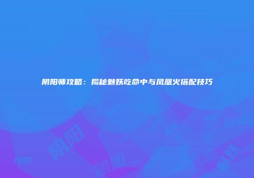 阴阳师攻略：揭秘魅妖吃命中与凤凰火搭配技巧