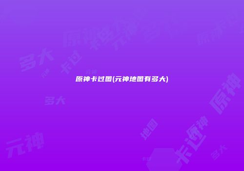 原神卡过图(元神地图有多大)
