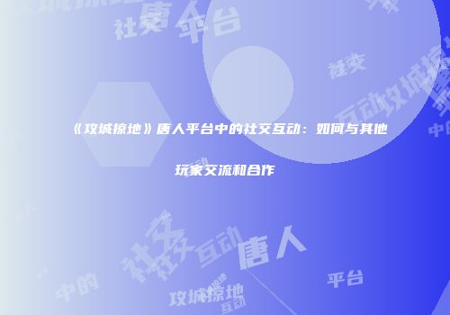 《攻城掠地》唐人平台中的社交互动：如何与其他玩家交流和合作