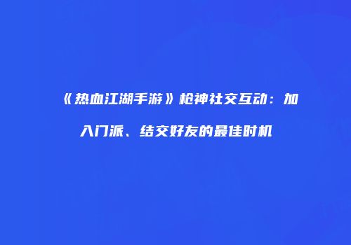 《热血江湖手游》枪神社交互动：加入门派、结交好友的最佳时机