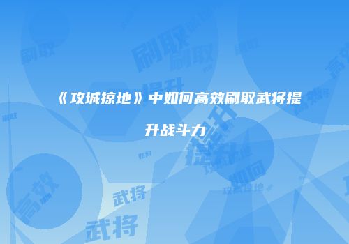 《攻城掠地》中如何高效刷取武将提升战斗力