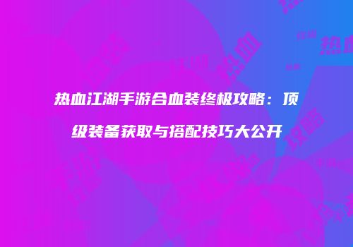 热血江湖手游合血装终极攻略：顶级装备获取与搭配技巧大公开