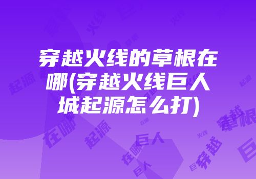 穿越火线的草根在哪(穿越火线巨人城起源怎么打)