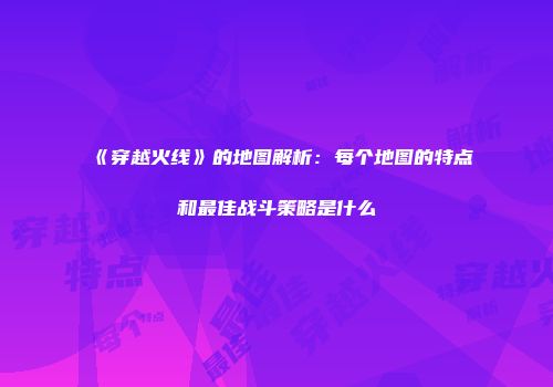 《穿越火线》的地图解析：每个地图的特点和最佳战斗策略是什么