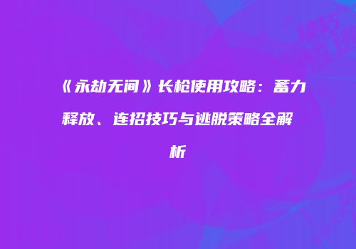 《永劫无间》长枪使用攻略：蓄力释放、连招技巧与逃脱策略全解析