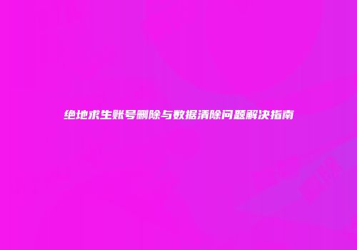 绝地求生账号删除与数据清除问题解决指南