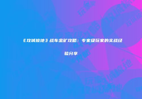 《攻城掠地》战车金矿攻略：专家级玩家的实战经验分享